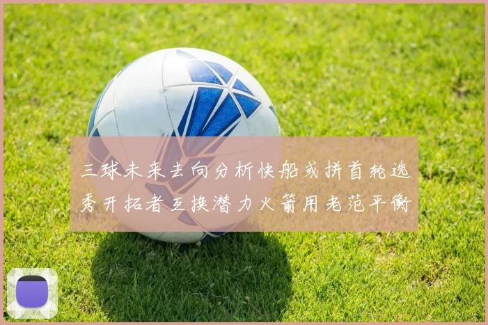 三球未来去向分析快船或拼首轮选秀开拓者互换潜力火箭用老范平衡阵容