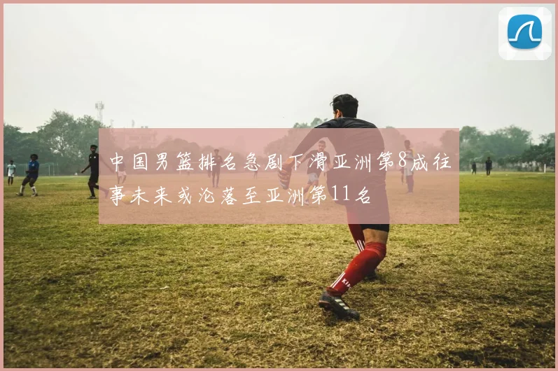 中国男篮排名急剧下滑亚洲第8成往事未来或沦落至亚洲第11名