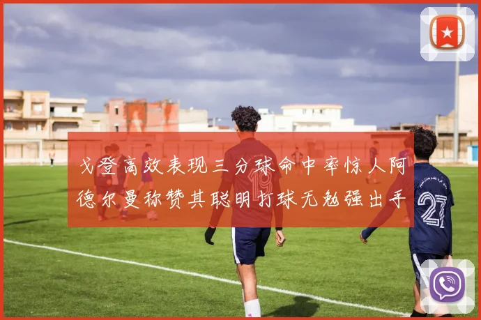 戈登高效表现三分球命中率惊人阿德尔曼称赞其聪明打球无勉强出手