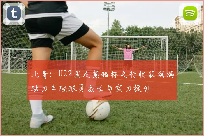 北青：U22国足熊猫杯之行收获满满助力年轻球员成长与实力提升