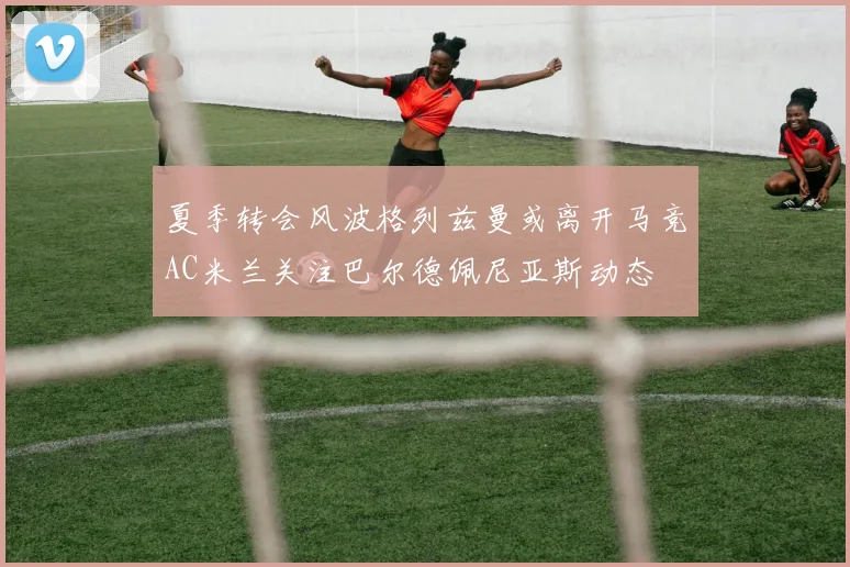 夏季转会风波格列兹曼或离开马竞AC米兰关注巴尔德佩尼亚斯动态