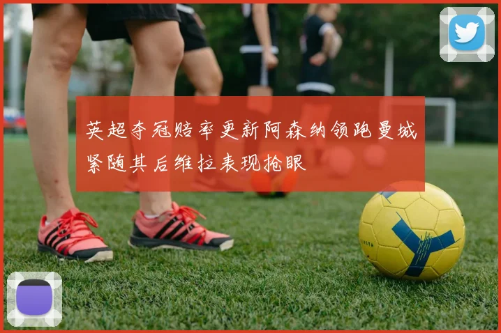 英超夺冠赔率更新阿森纳领跑曼城紧随其后维拉表现抢眼