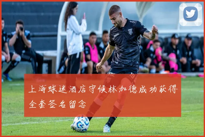 上海球迷酒店守候林加德成功获得全套签名留念