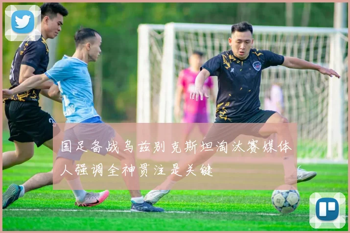 国足备战乌兹别克斯坦淘汰赛媒体人强调全神贯注是关键
