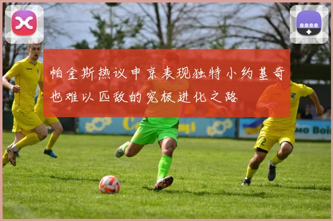 帕金斯热议申京表现独特小约基奇也难以匹敌的究极进化之路