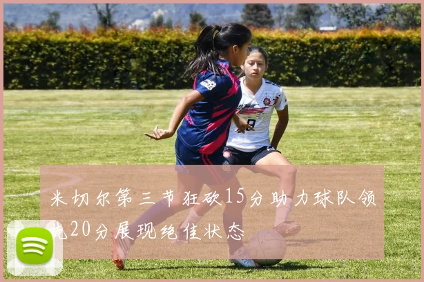米切尔第三节狂砍15分助力球队领先20分展现绝佳状态