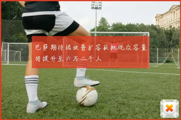 巴萨期待诺坎普扩容获批观众容量将提升至六万二千人