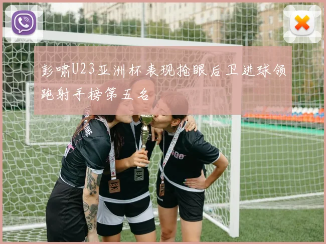 彭啸U23亚洲杯表现抢眼后卫进球领跑射手榜第五名