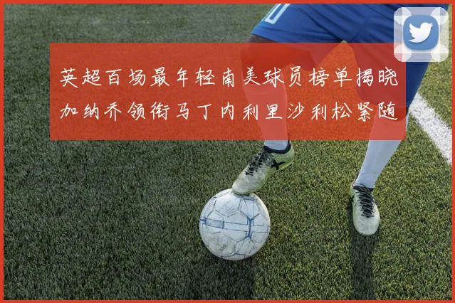 英超百场最年轻南美球员榜单揭晓加纳乔领衔马丁内利里沙利松紧随其后