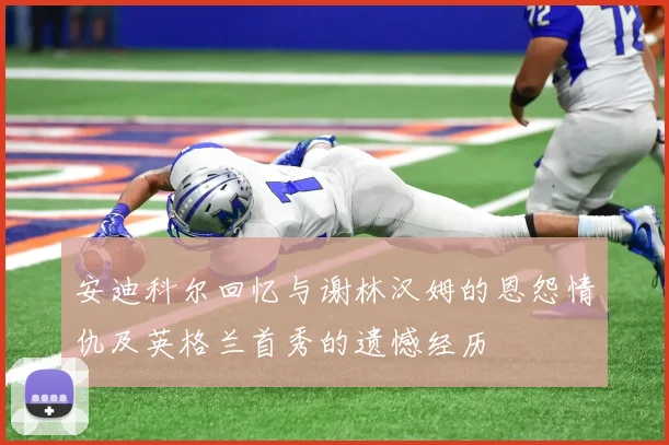 安迪科尔回忆与谢林汉姆的恩怨情仇及英格兰首秀的遗憾经历