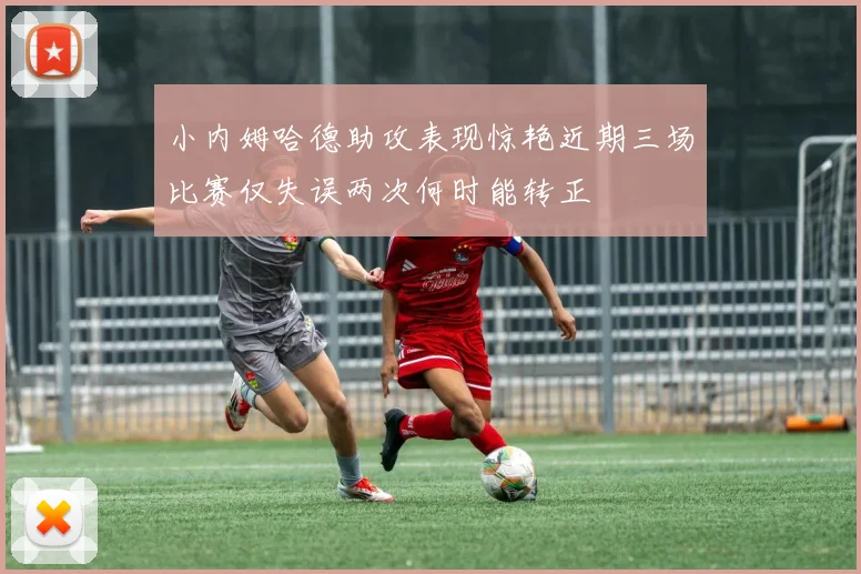 小内姆哈德助攻表现惊艳近期三场比赛仅失误两次何时能转正