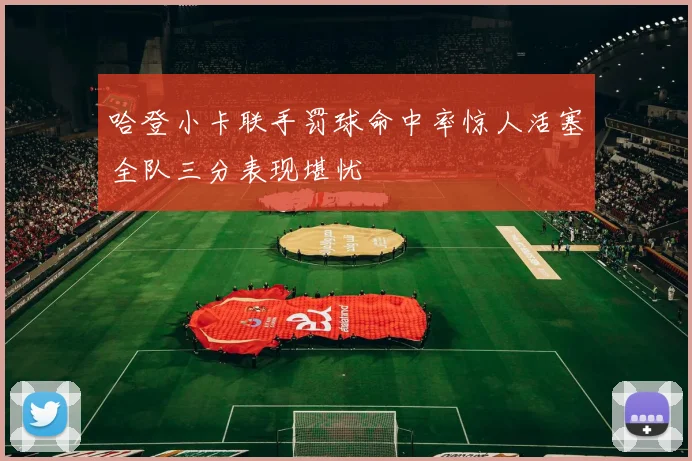 哈登小卡联手罚球命中率惊人活塞全队三分表现堪忧