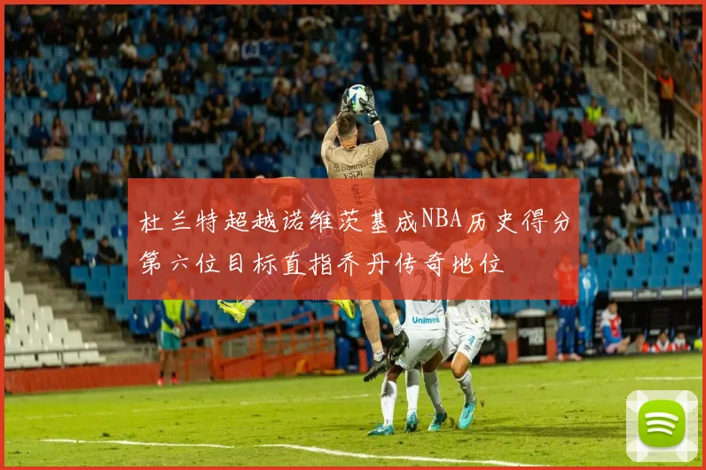 杜兰特超越诺维茨基成NBA历史得分第六位目标直指乔丹传奇地位