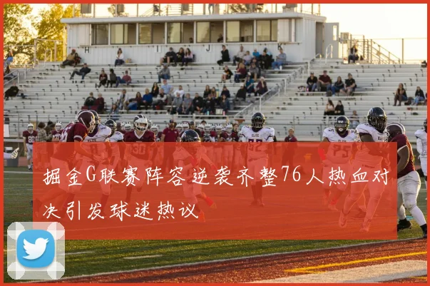 掘金G联赛阵容逆袭齐整76人热血对决引发球迷热议