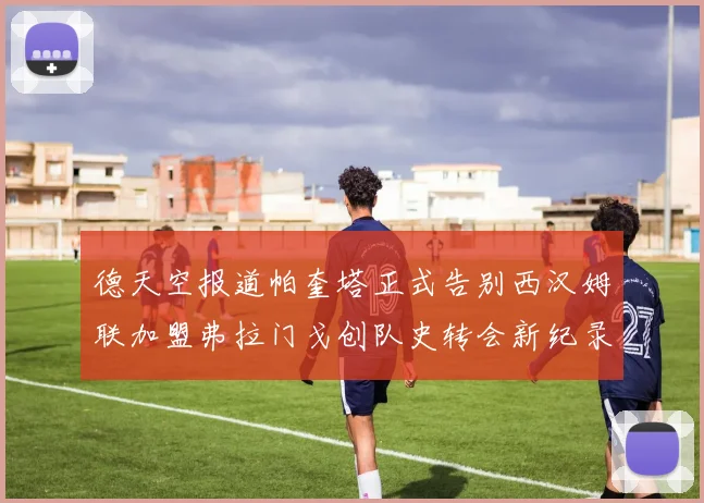 德天空报道帕奎塔正式告别西汉姆联加盟弗拉门戈创队史转会新纪录