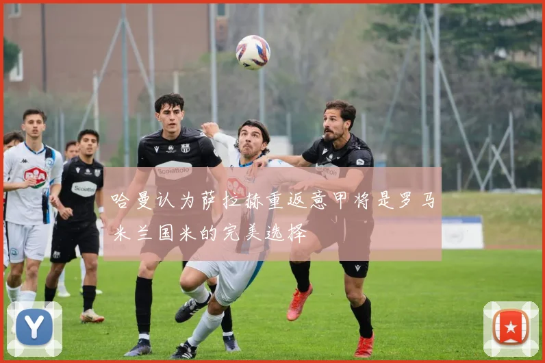 哈曼认为萨拉赫重返意甲将是罗马米兰国米的完美选择